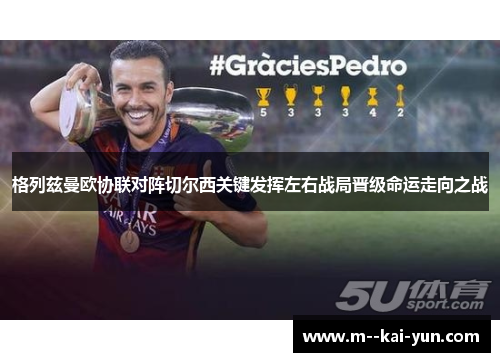 格列兹曼欧协联对阵切尔西关键发挥左右战局晋级命运走向之战