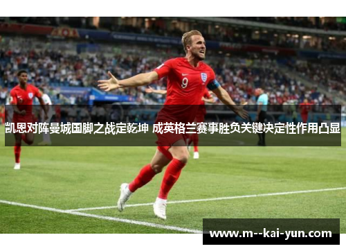 凯恩对阵曼城国脚之战定乾坤 成英格兰赛事胜负关键决定性作用凸显